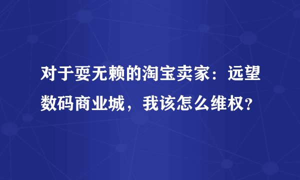对于耍无赖的淘宝卖家：远望数码商业城，我该怎么维权？