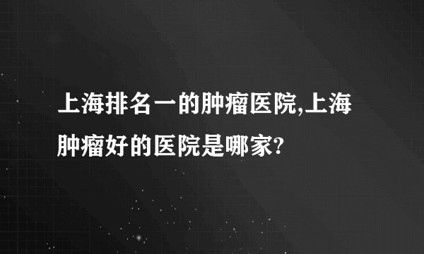 上海排名一的肿瘤医院,上海肿瘤好的医院是哪家?