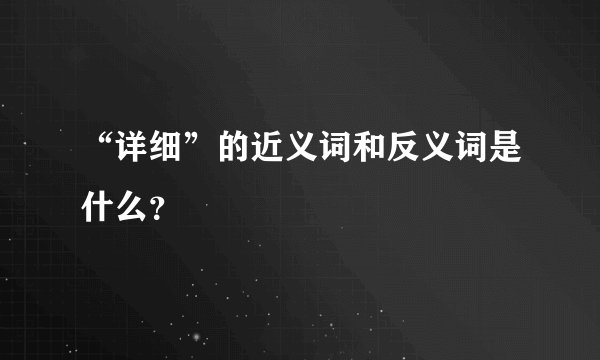 “详细”的近义词和反义词是什么？