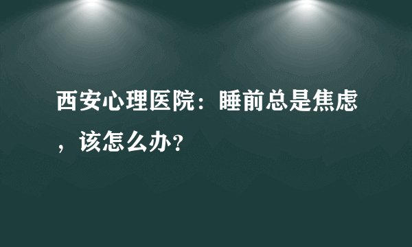 西安心理医院：睡前总是焦虑，该怎么办？