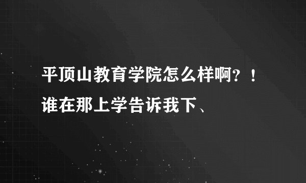 平顶山教育学院怎么样啊？！谁在那上学告诉我下、