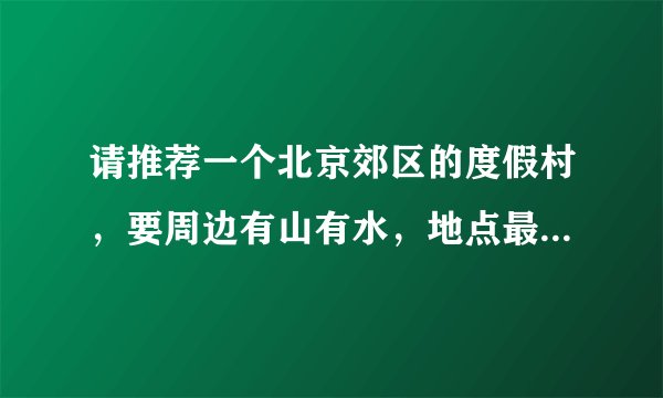 请推荐一个北京郊区的度假村，要周边有山有水，地点最好在，密云，怀柔或是平谷~谢谢~