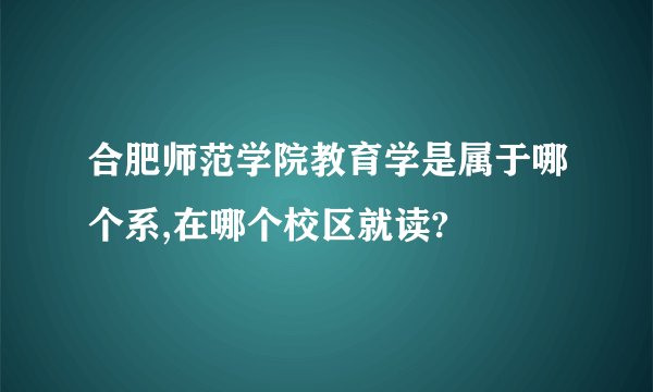 合肥师范学院教育学是属于哪个系,在哪个校区就读?