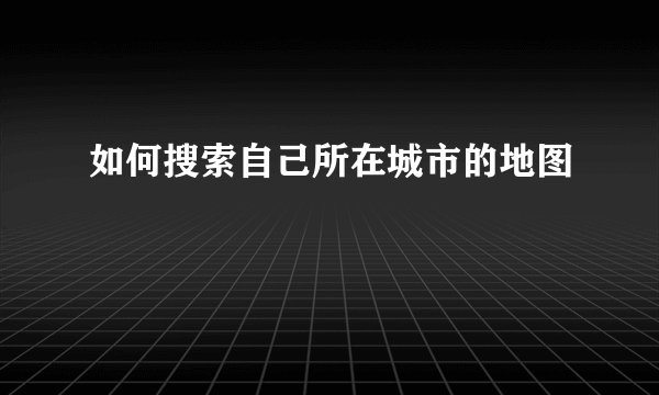 如何搜索自己所在城市的地图