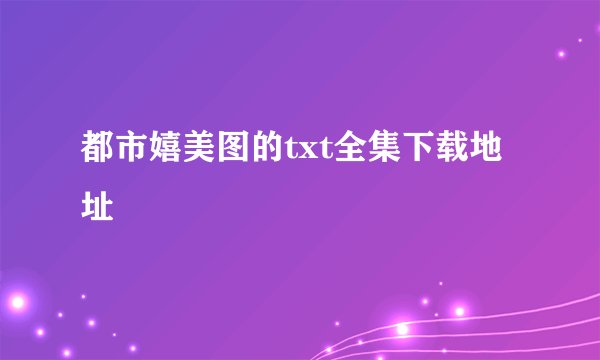 都市嬉美图的txt全集下载地址