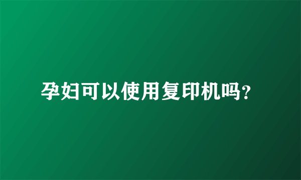 孕妇可以使用复印机吗？