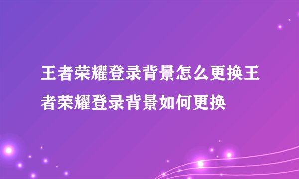 王者荣耀登录背景怎么更换王者荣耀登录背景如何更换