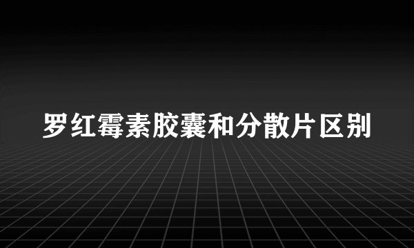 罗红霉素胶囊和分散片区别