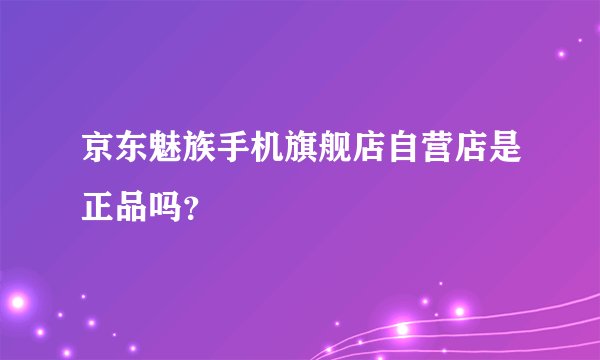 京东魅族手机旗舰店自营店是正品吗？