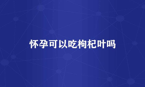 怀孕可以吃枸杞叶吗