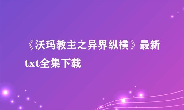 《沃玛教主之异界纵横》最新txt全集下载