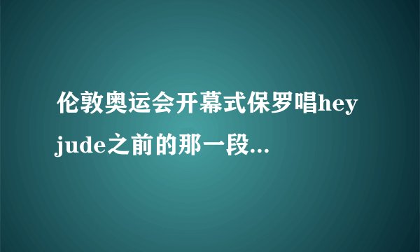 伦敦奥运会开幕式保罗唱hey jude之前的那一段是什么歌