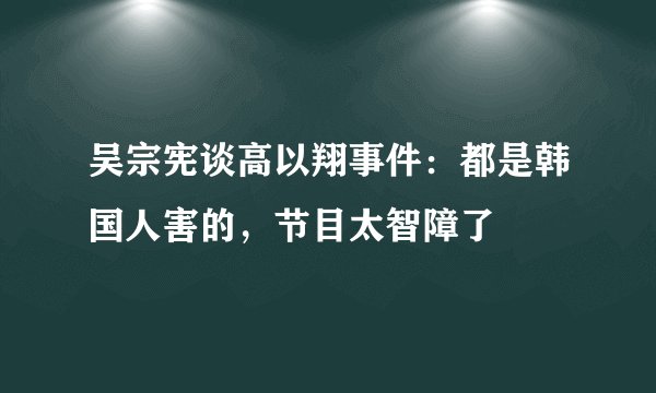 吴宗宪谈高以翔事件：都是韩国人害的，节目太智障了