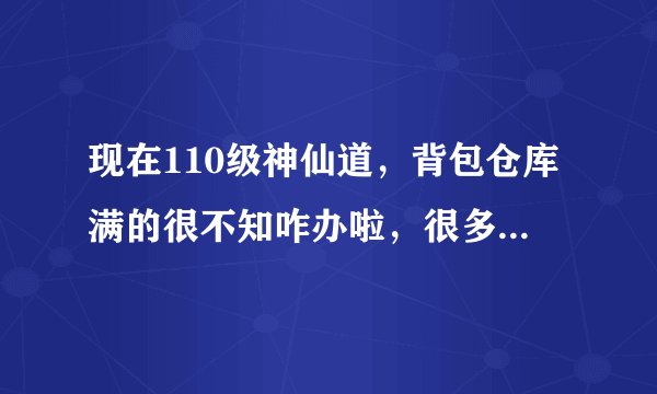 现在110级神仙道，背包仓库满的很不知咋办啦，很多天体力无用处，急求各位指明路，告诉我体力现在干吗