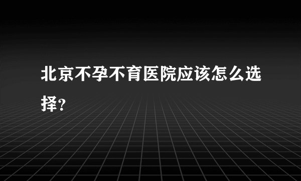 北京不孕不育医院应该怎么选择？
