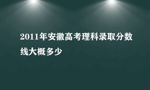 2011年安徽高考理科录取分数线大概多少