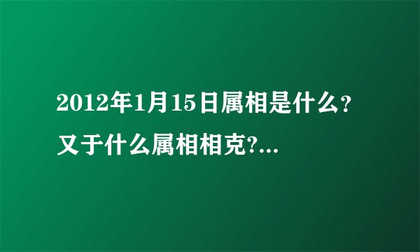 2012年1月15日属相是什么？又于什么属相相克?(我朋友家搬家急用!!!!!!!!!!!!!!!!!!!!)