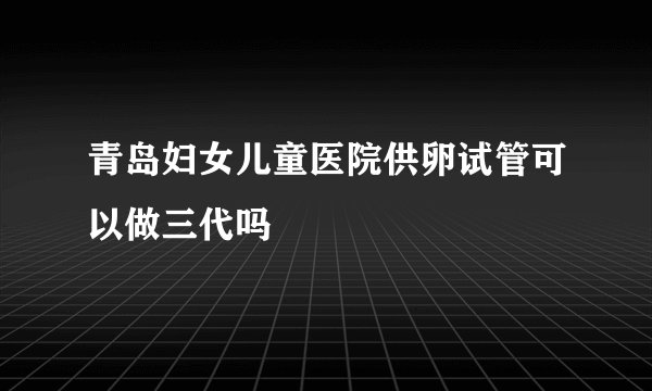 青岛妇女儿童医院供卵试管可以做三代吗