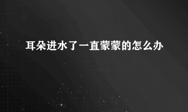 耳朵进水了一直蒙蒙的怎么办