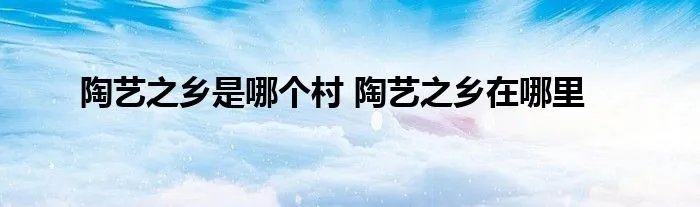 陶艺之乡是哪个村 陶艺之乡在哪里