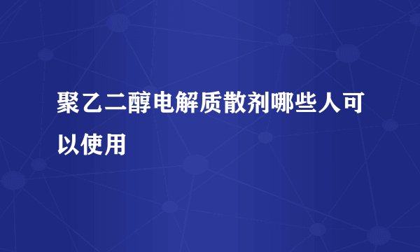 聚乙二醇电解质散剂哪些人可以使用