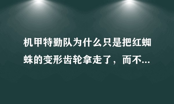 机甲特勤队为什么只是把红蜘蛛的变形齿轮拿走了,而不把它拆了?
