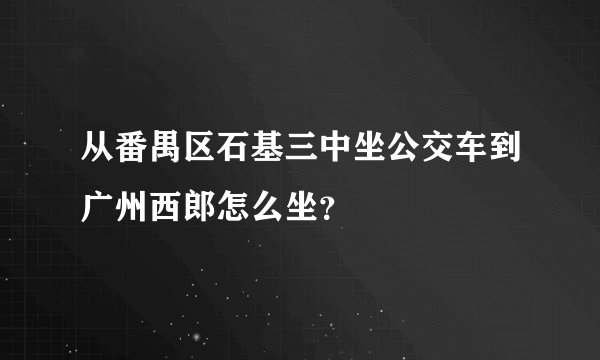 从番禺区石基三中坐公交车到广州西郎怎么坐？