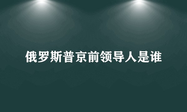 俄罗斯普京前领导人是谁