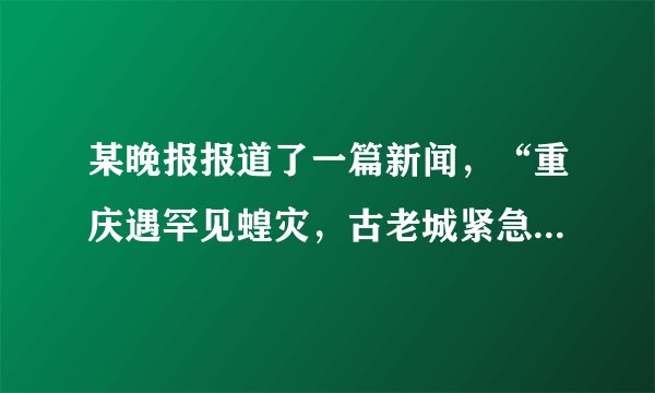 某晚报报道了一篇新闻，“重庆遇罕见蝗灾，古老城紧急呼救，急需5000条蛇、2万只麻雀、20万只青蛙”。下列观点不正确的是（）A.人类不能随意灭杀某种动物B.蝗虫的数量不能无限增多，但青蛙和麻雀的数量可以无限增加C.动物作为消费者，在生物圈中可以调节生态平衡D.各种生物在长期生存与发展中，形成了相互依赖、相互制约的关系