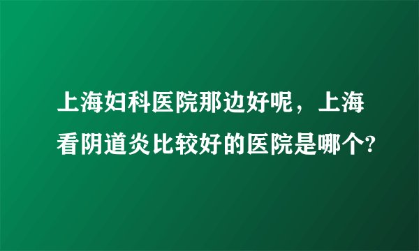 上海妇科医院那边好呢,上海看阴道炎比较好的医院是哪个?