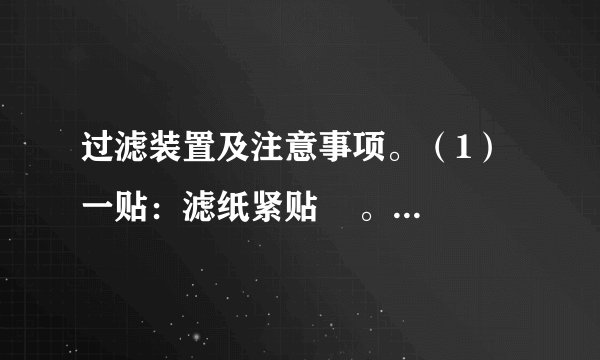 过滤装置及注意事项。（1）一贴：滤纸紧贴    。（2）二低：①滤纸边缘低于    ；②液体边缘低于    。（3）三靠：①烧杯口紧靠    ；②玻璃棒末端轻靠    滤纸处，③漏斗末端紧靠    。（4）注意：过滤只能除去不溶性杂质，不能除去可溶性杂质，过滤不能降低水的硬度，所得的水不能看作纯水。