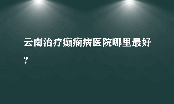云南治疗癫痫病医院哪里最好?