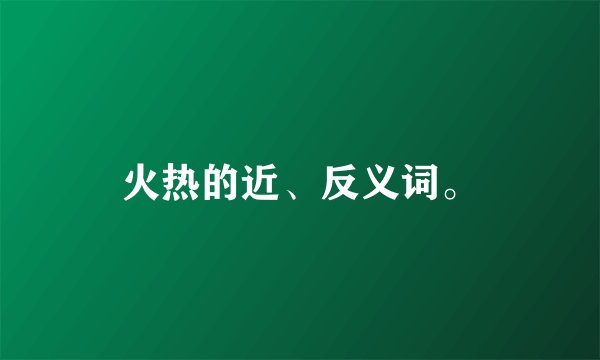 火热的近、反义词。