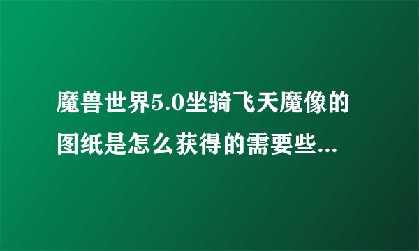 魔兽世界5.0坐骑飞天魔像的图纸是怎么获得的需要些什么材料啊？