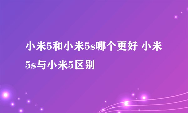 小米5和小米5s哪个更好 小米5s与小米5区别