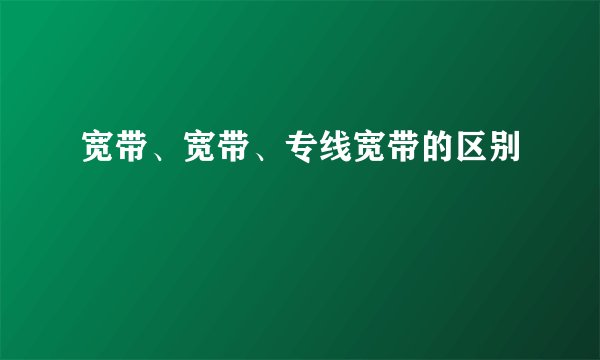 宽带、宽带、专线宽带的区别