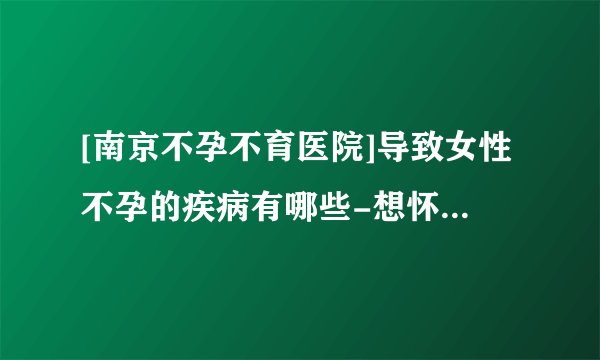 [南京不孕不育医院]导致女性不孕的疾病有哪些-想怀孕都来南京长江不孕不育医院