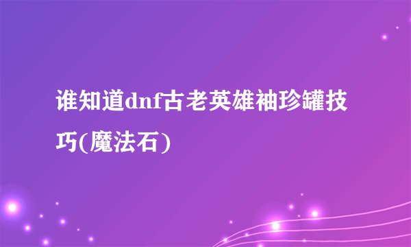 谁知道dnf古老英雄袖珍罐技巧(魔法石)