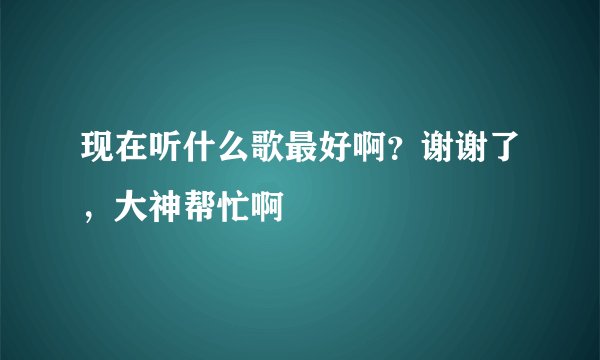 现在听什么歌最好啊？谢谢了，大神帮忙啊