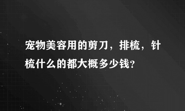 宠物美容用的剪刀,排梳,针梳什么的都大概多少钱?