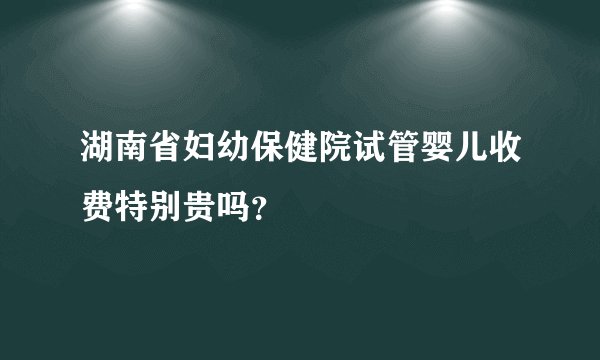 湖南省妇幼保健院试管婴儿收费特别贵吗？