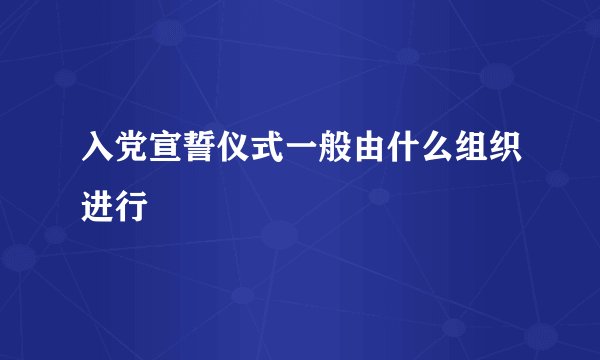 入党宣誓仪式一般由什么组织进行
