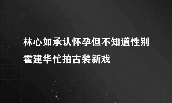 林心如承认怀孕但不知道性别霍建华忙拍古装新戏