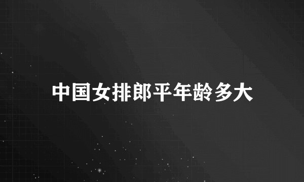 中国女排郎平年龄多大