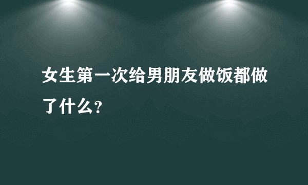 女生第一次给男朋友做饭都做了什么？