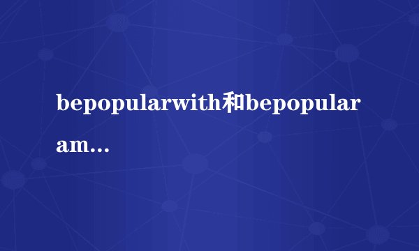 bepopularwith和bepopularamong的区别／？