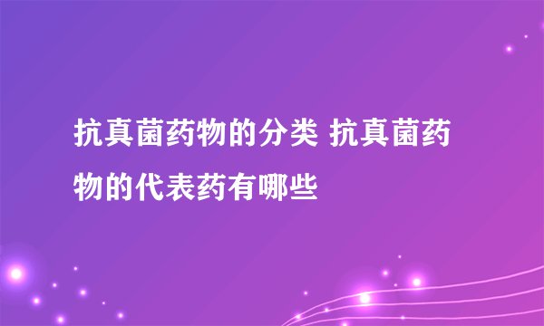 抗真菌药物的分类 抗真菌药物的代表药有哪些