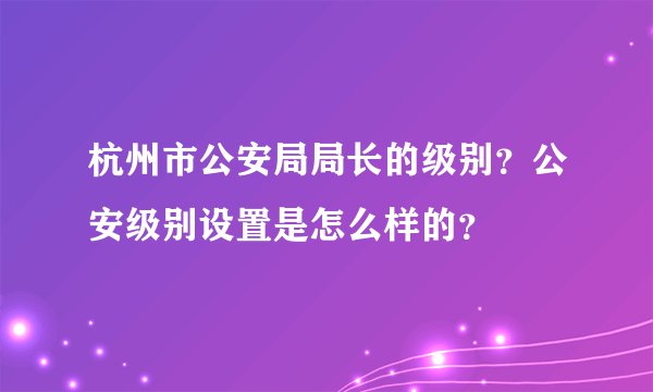 杭州市公安局局长的级别?公安级别设置是怎么样的?