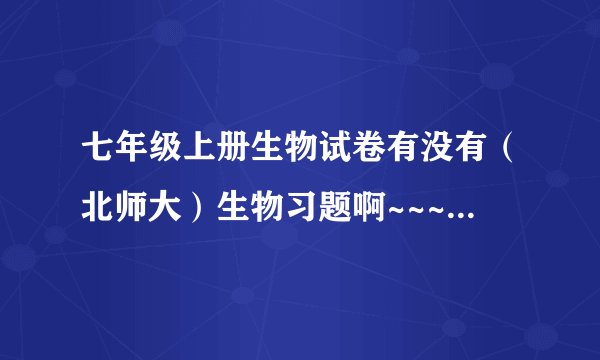 七年级上册生物试卷有没有（北师大）生物习题啊~~~~~~!~~谢谢!