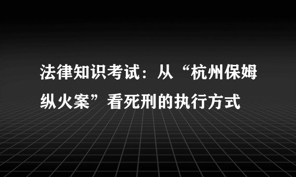 法律知识考试：从“杭州保姆纵火案”看死刑的执行方式